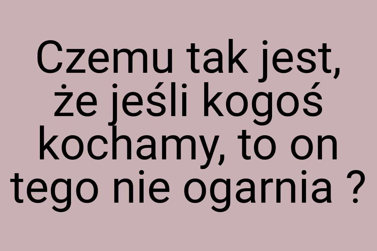 Czemu tak jest, że jeśli kogoś kochamy, to on tego nie