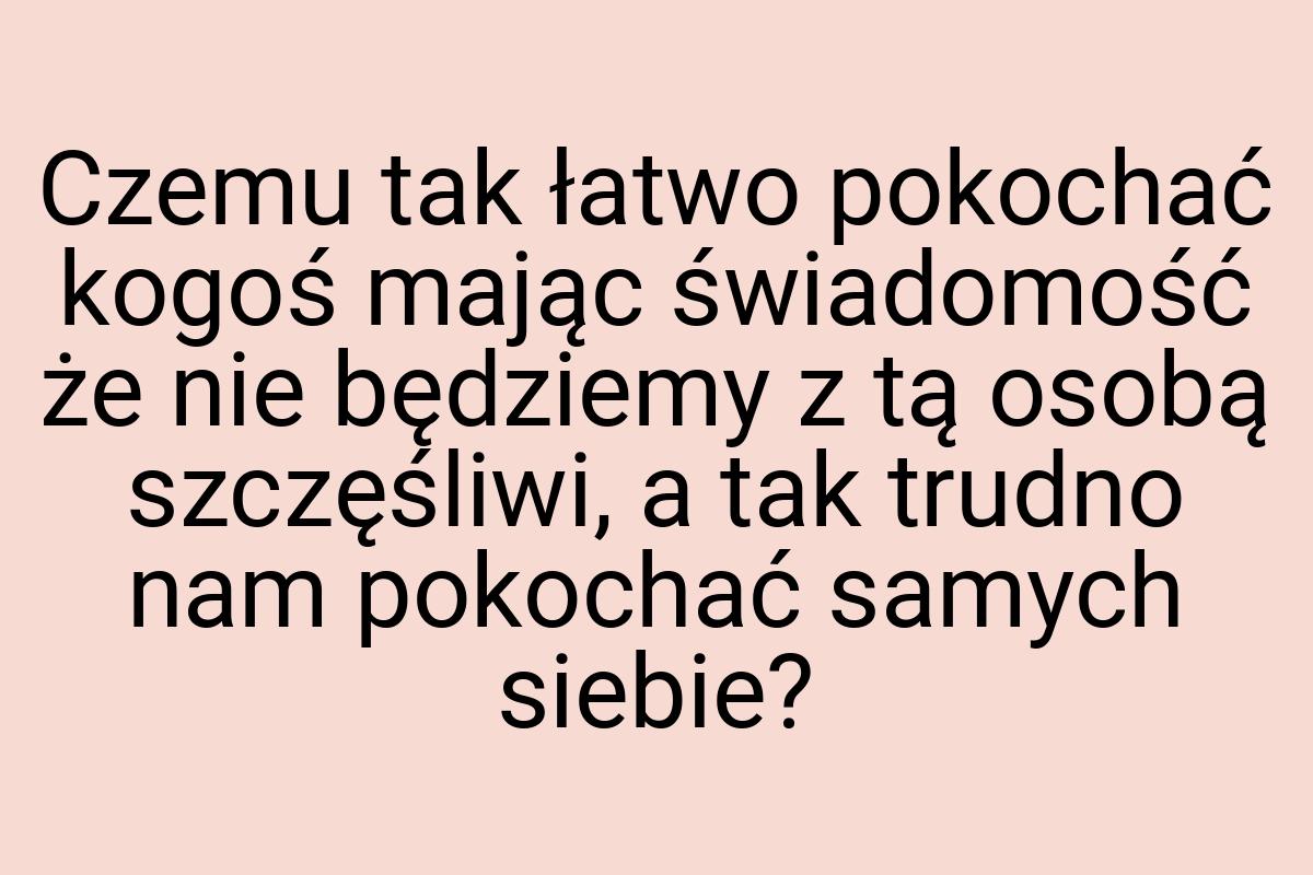 Czemu tak łatwo pokochać kogoś mając świadomość że nie