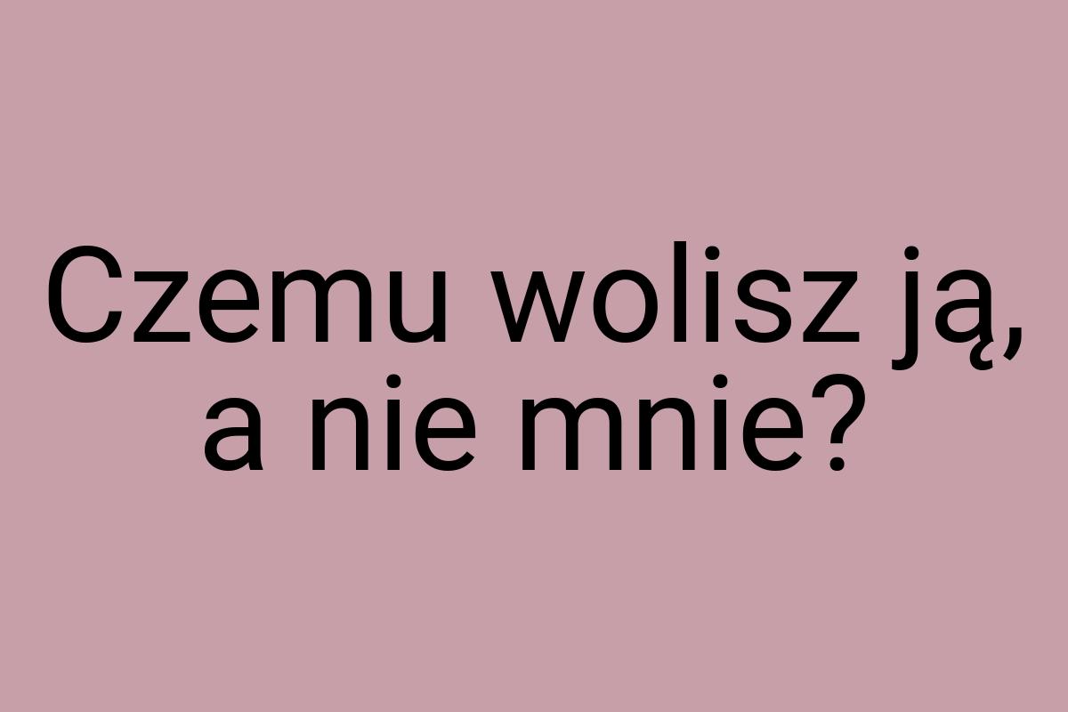 Czemu wolisz ją, a nie mnie