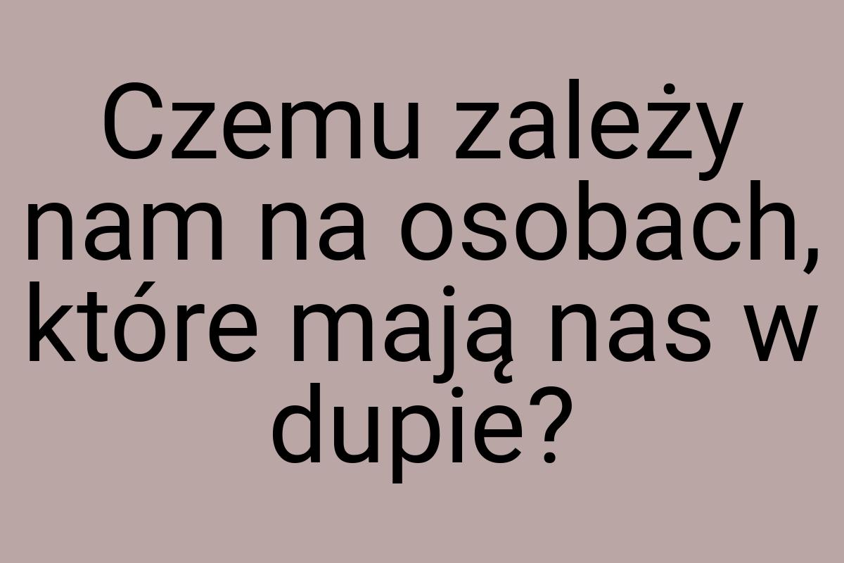 Czemu zależy nam na osobach, które mają nas w dupie