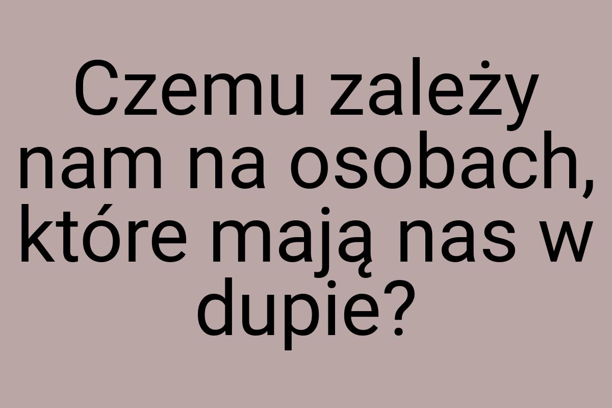 Czemu zależy nam na osobach, które mają nas w dupie