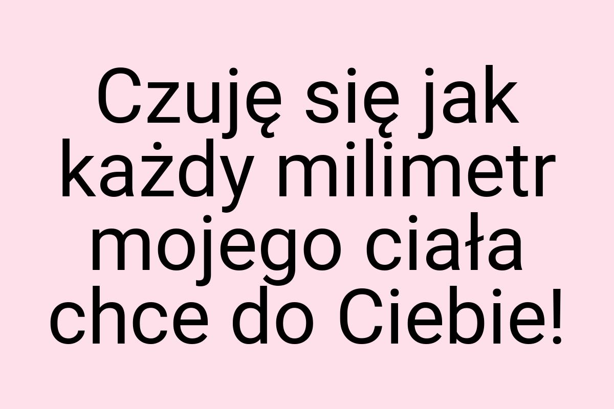 Czuję się jak każdy milimetr mojego ciała chce do Ciebie