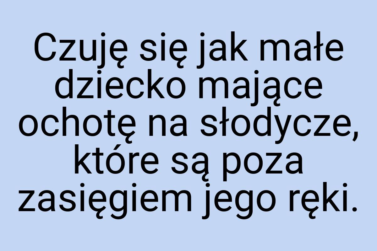 Czuję się jak małe dziecko mające ochotę na słodycze, które