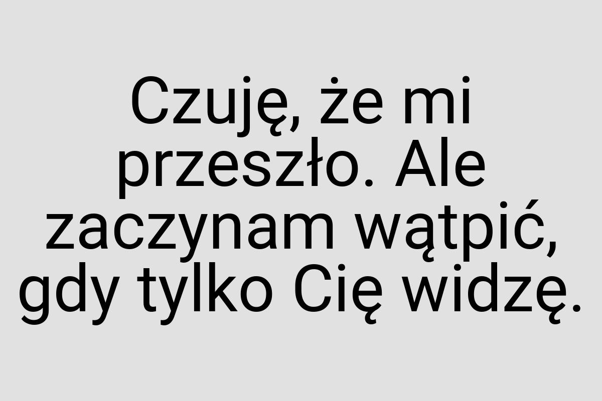 Czuję, że mi przeszło. Ale zaczynam wątpić, gdy tylko Cię