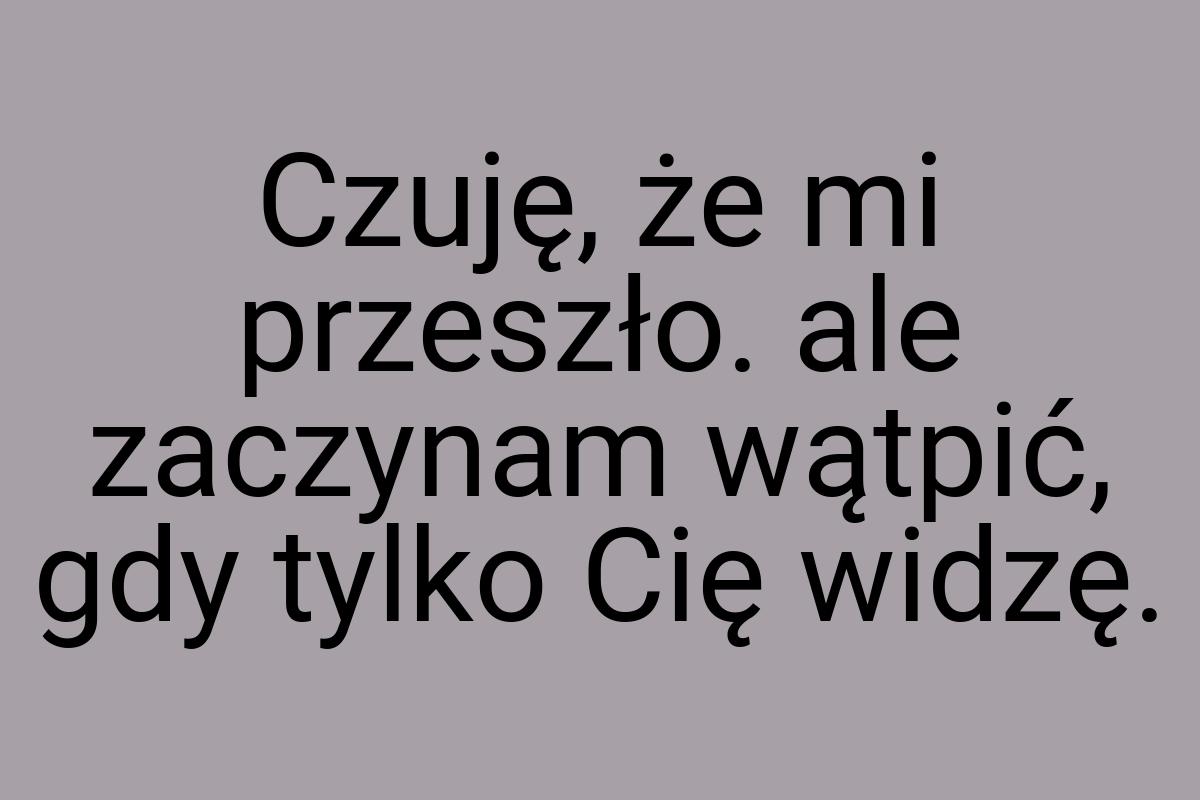 Czuję, że mi przeszło. ale zaczynam wątpić, gdy tylko Cię