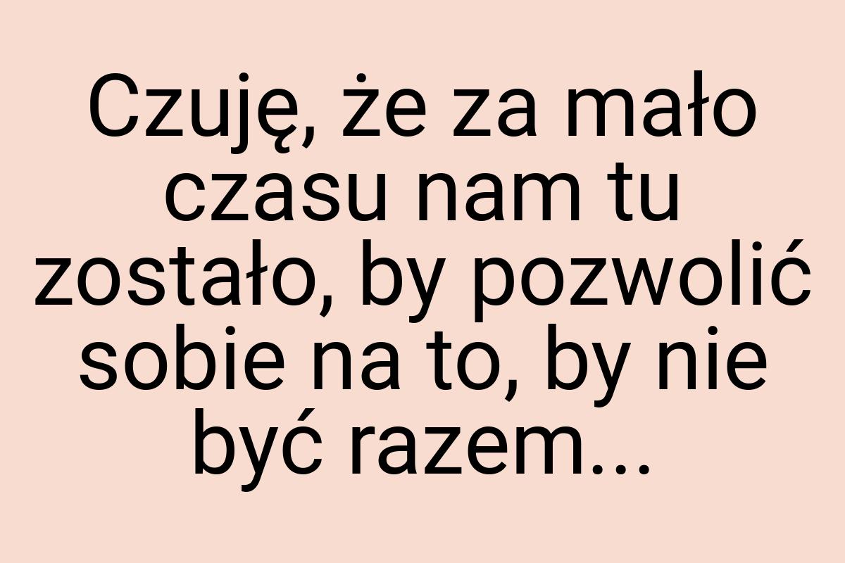 Czuję, że za mało czasu nam tu zostało, by pozwolić sobie