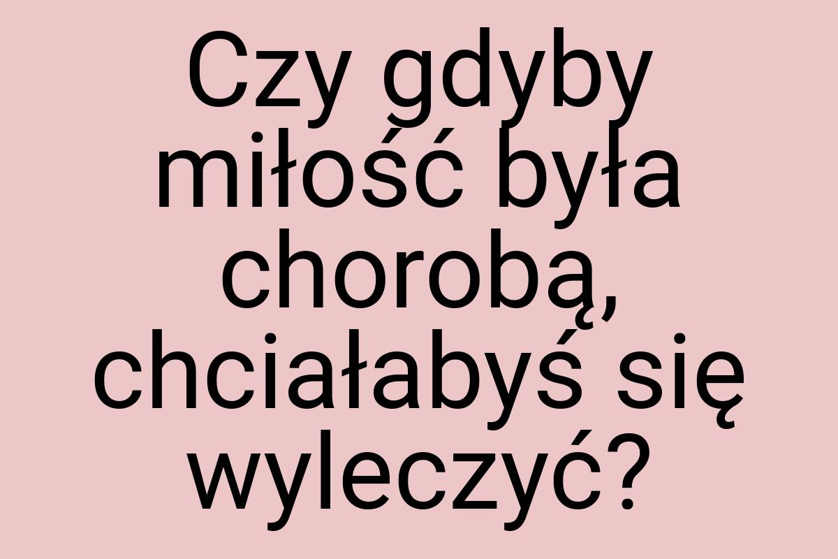 Czy gdyby miłość była chorobą, chciałabyś się wyleczyć