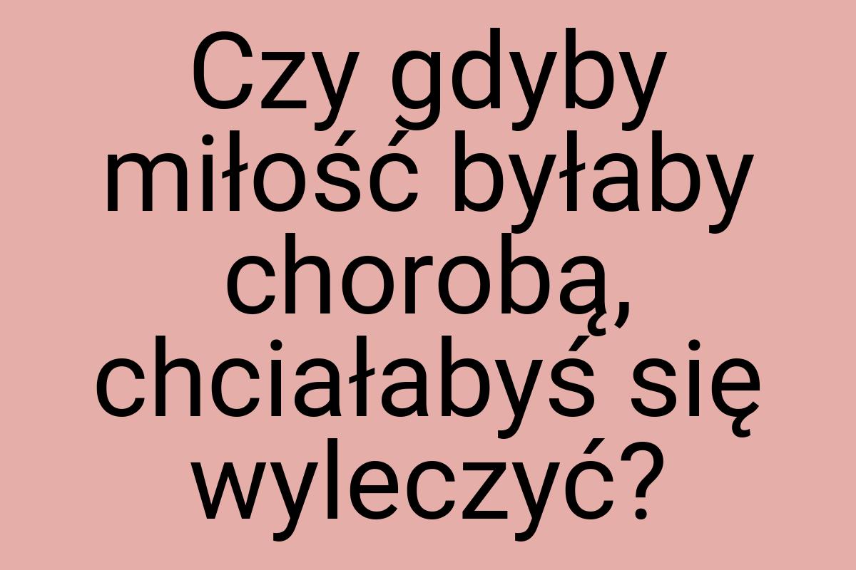 Czy gdyby miłość byłaby chorobą, chciałabyś się wyleczyć