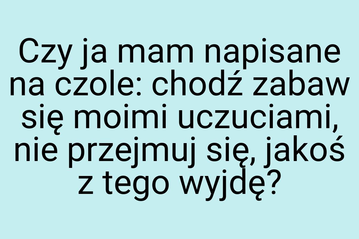 Czy ja mam napisane na czole: chodź zabaw się moimi