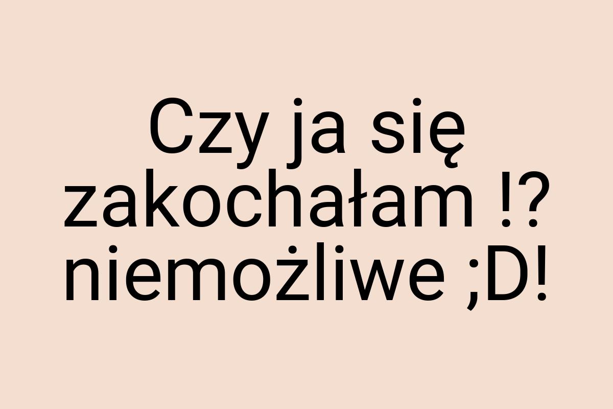 Czy ja się zakochałam !? niemożliwe ;D