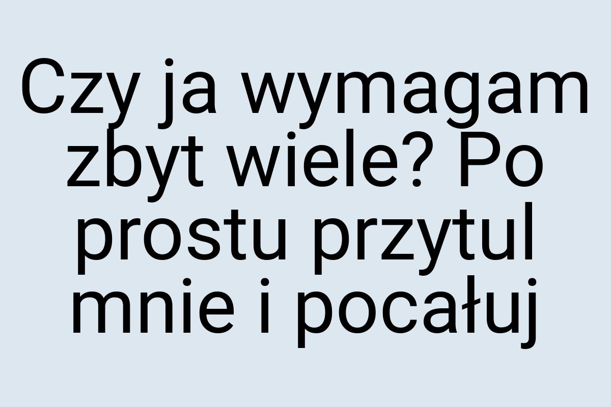 Czy ja wymagam zbyt wiele? Po prostu przytul mnie i pocałuj