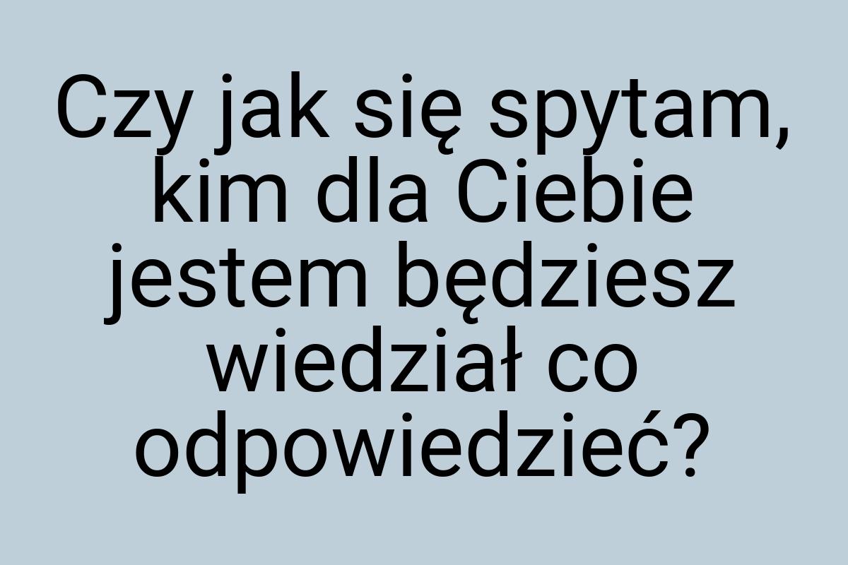 Czy jak się spytam, kim dla Ciebie jestem będziesz wiedział