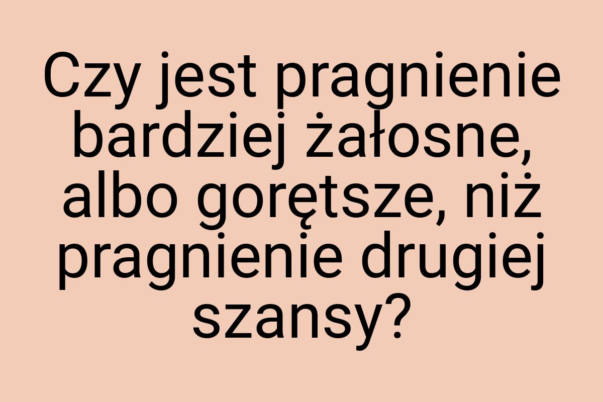 Czy jest pragnienie bardziej żałosne, albo gorętsze, niż