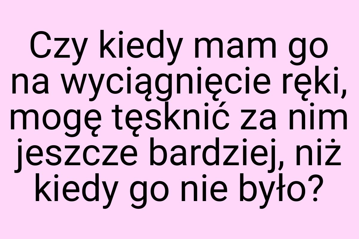 Czy kiedy mam go na wyciągnięcie ręki, mogę tęsknić za nim