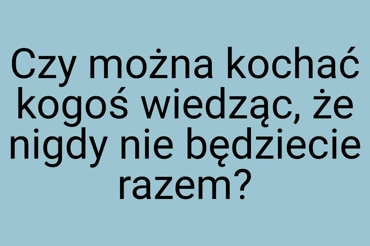 Czy można kochać kogoś wiedząc, że nigdy nie będziecie