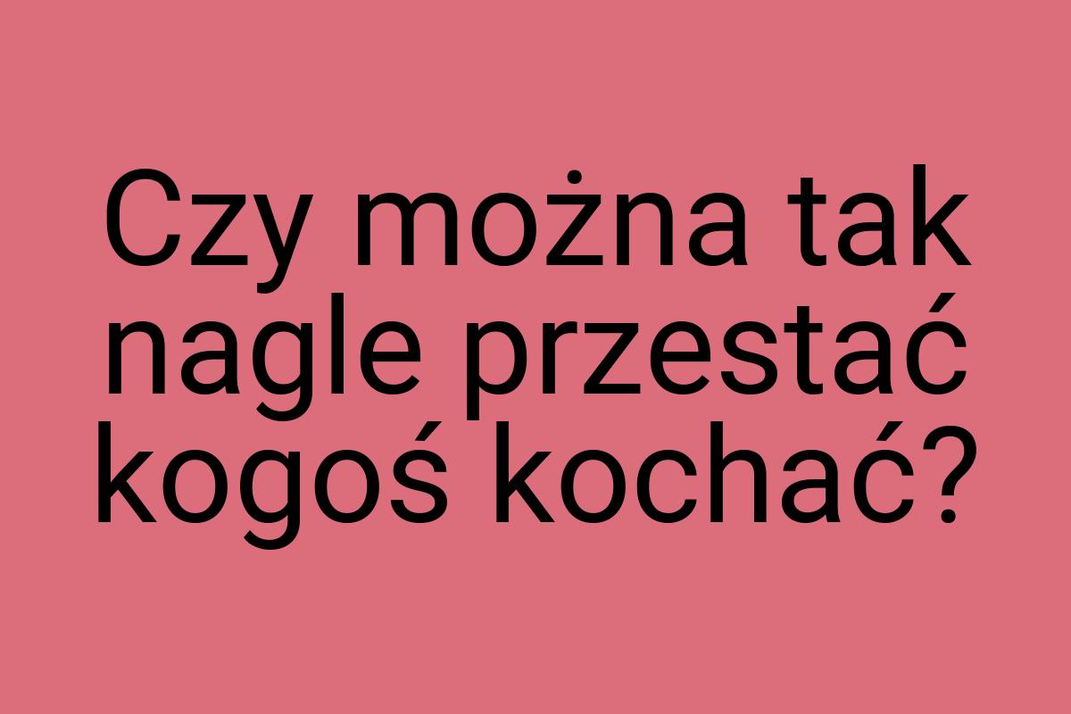 Czy można tak nagle przestać kogoś kochać