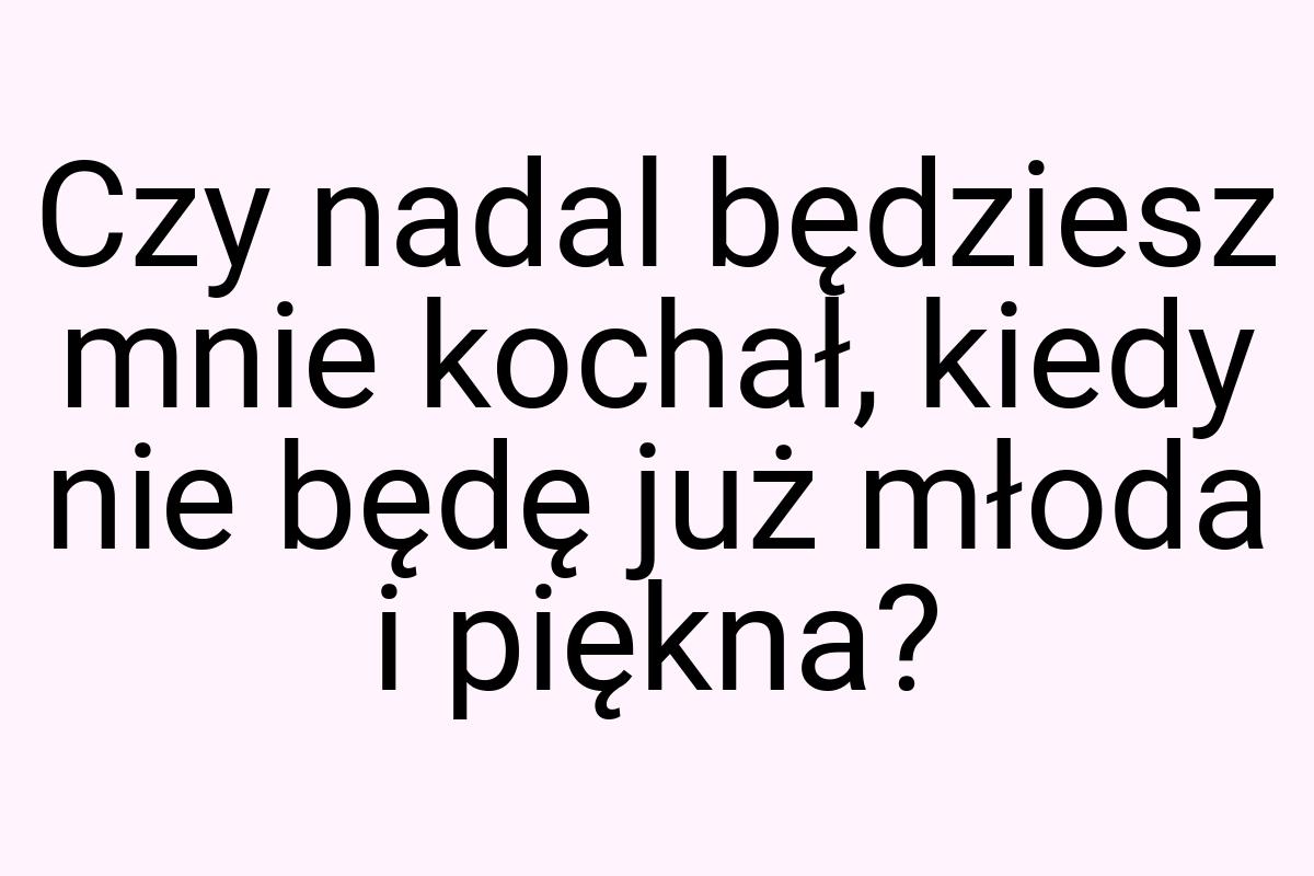 Czy nadal będziesz mnie kochał, kiedy nie będę już młoda i