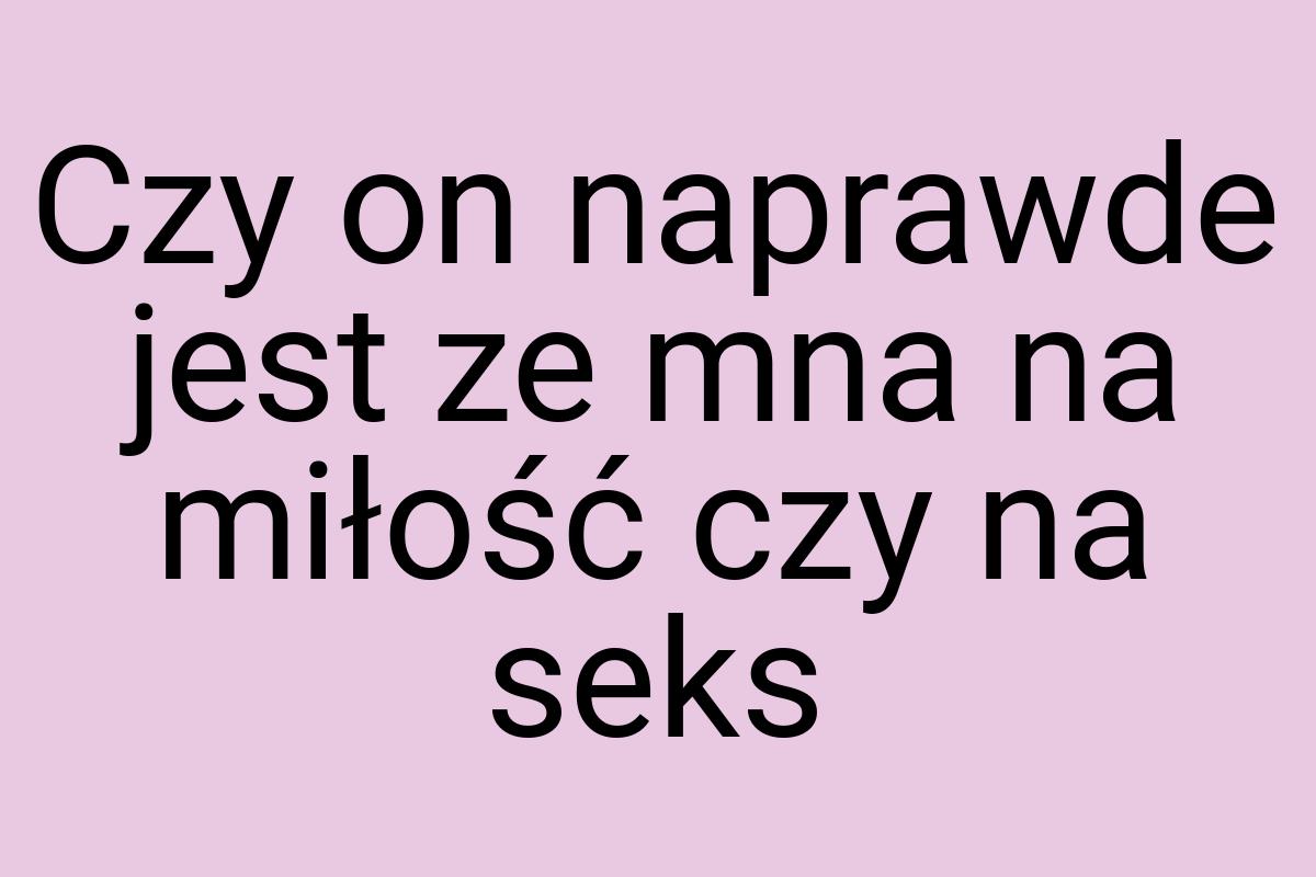 Czy on naprawde jest ze mna na miłość czy na seks