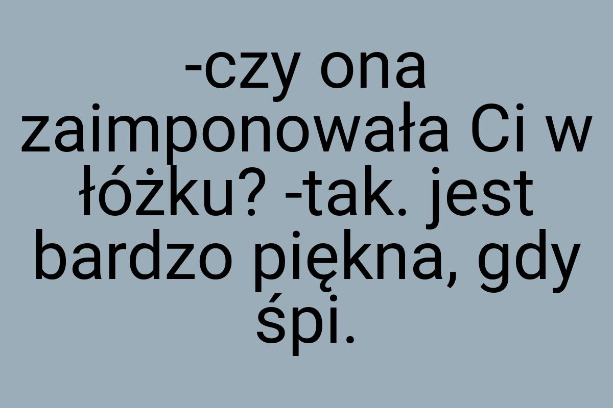 -czy ona zaimponowała Ci w łóżku? -tak. jest bardzo piękna