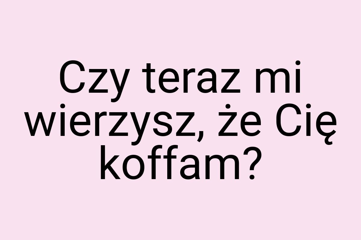 Czy teraz mi wierzysz, że Cię koffam