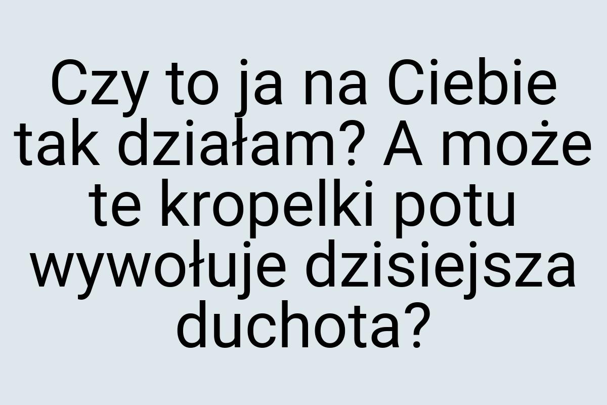 Czy to ja na Ciebie tak działam? A może te kropelki potu