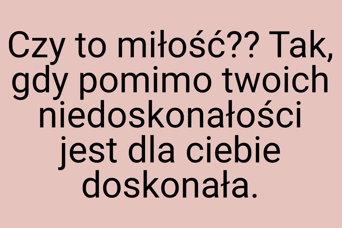 Czy to miłość?? Tak, gdy pomimo twoich niedoskonałości jest