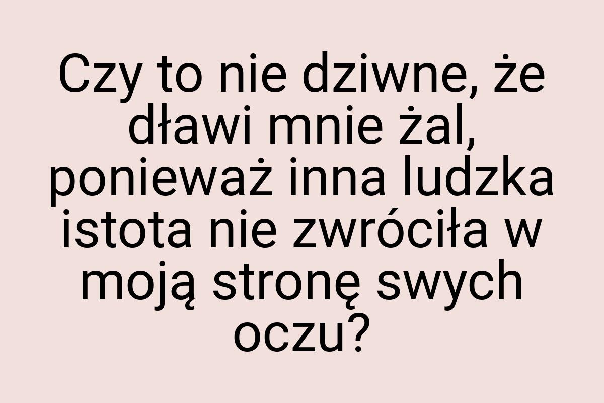 Czy to nie dziwne, że dławi mnie żal, ponieważ inna ludzka