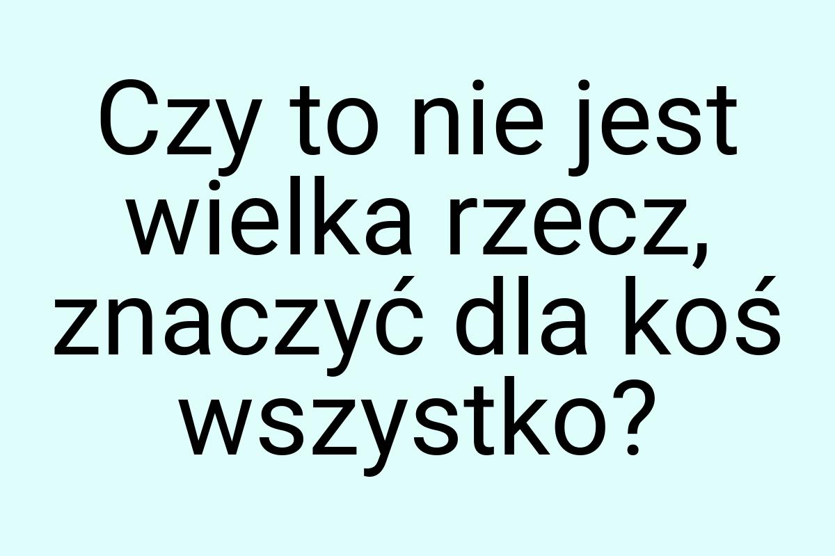 Czy to nie jest wielka rzecz, znaczyć dla koś wszystko