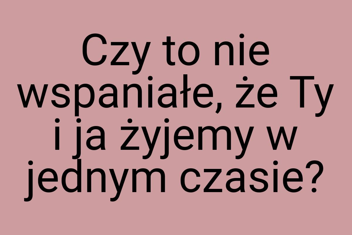 Czy to nie wspaniałe, że Ty i ja żyjemy w jednym czasie