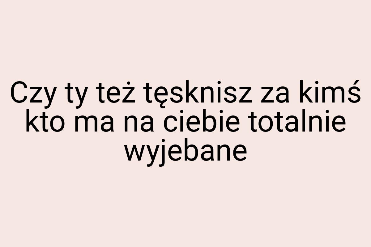 Czy ty też tęsknisz za kimś kto ma na ciebie totalnie