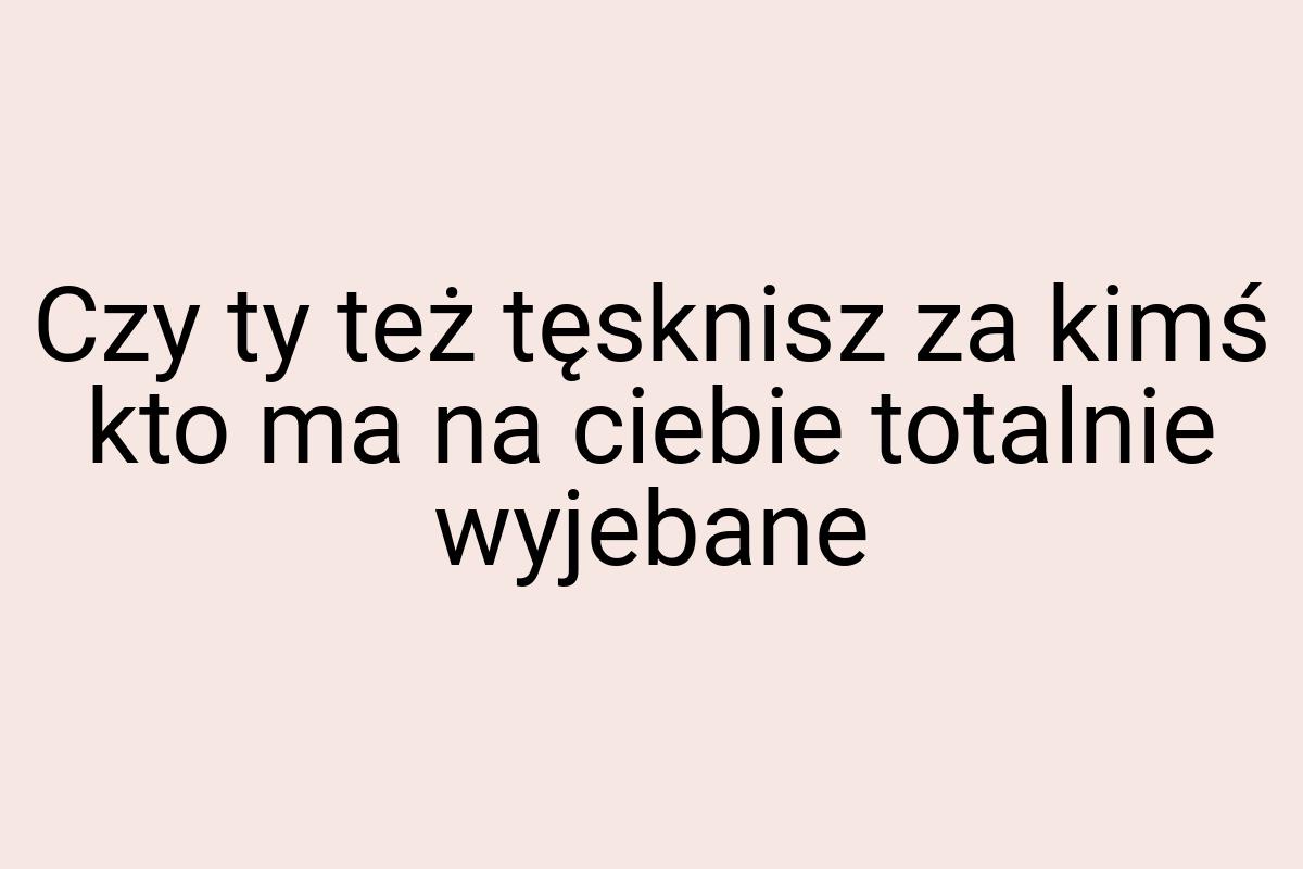 Czy ty też tęsknisz za kimś kto ma na ciebie totalnie