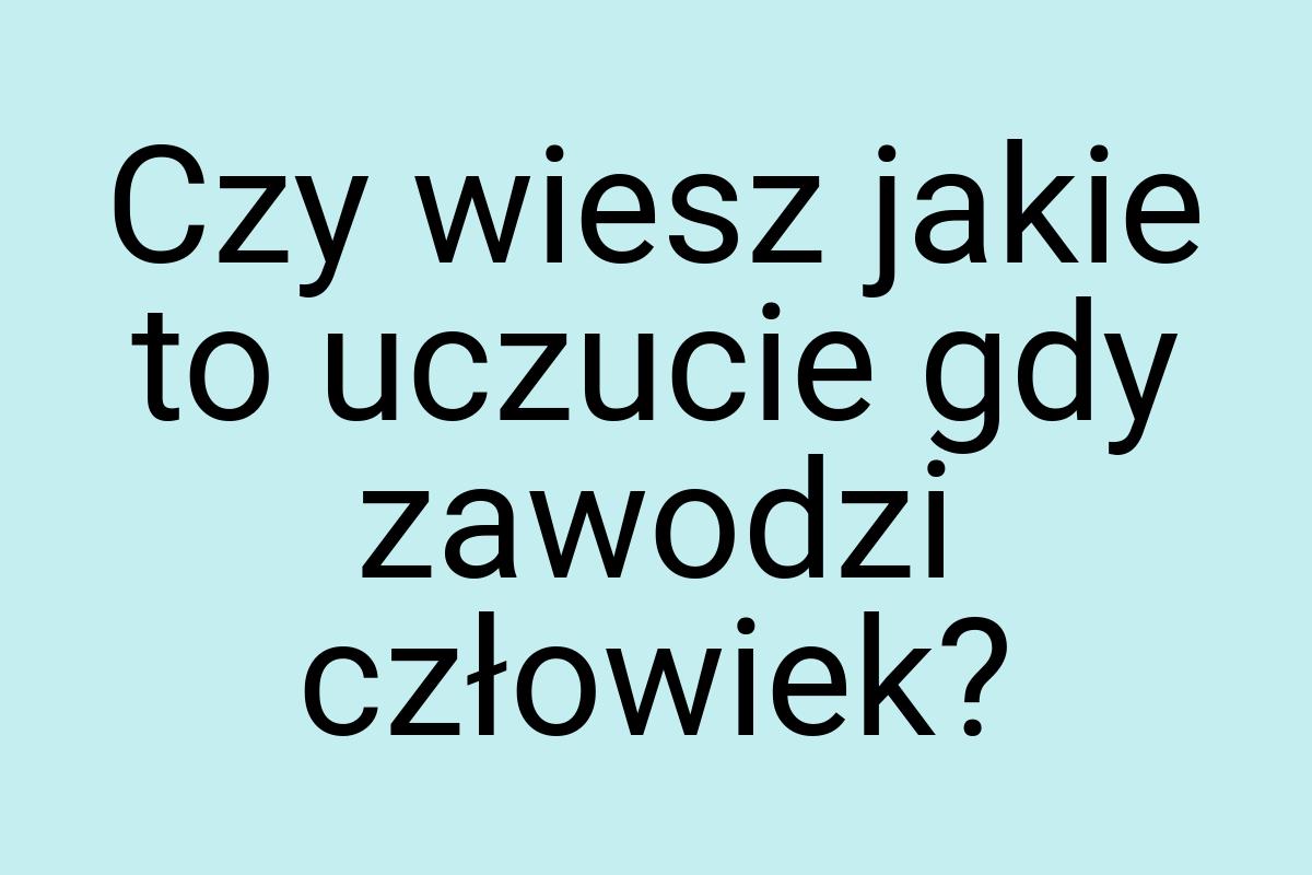 Czy wiesz jakie to uczucie gdy zawodzi człowiek
