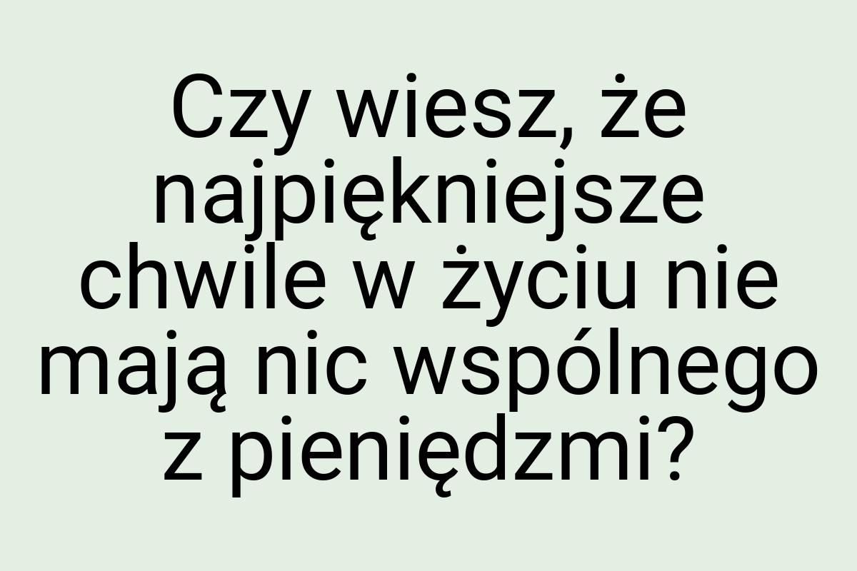 Czy wiesz, że najpiękniejsze chwile w życiu nie mają nic