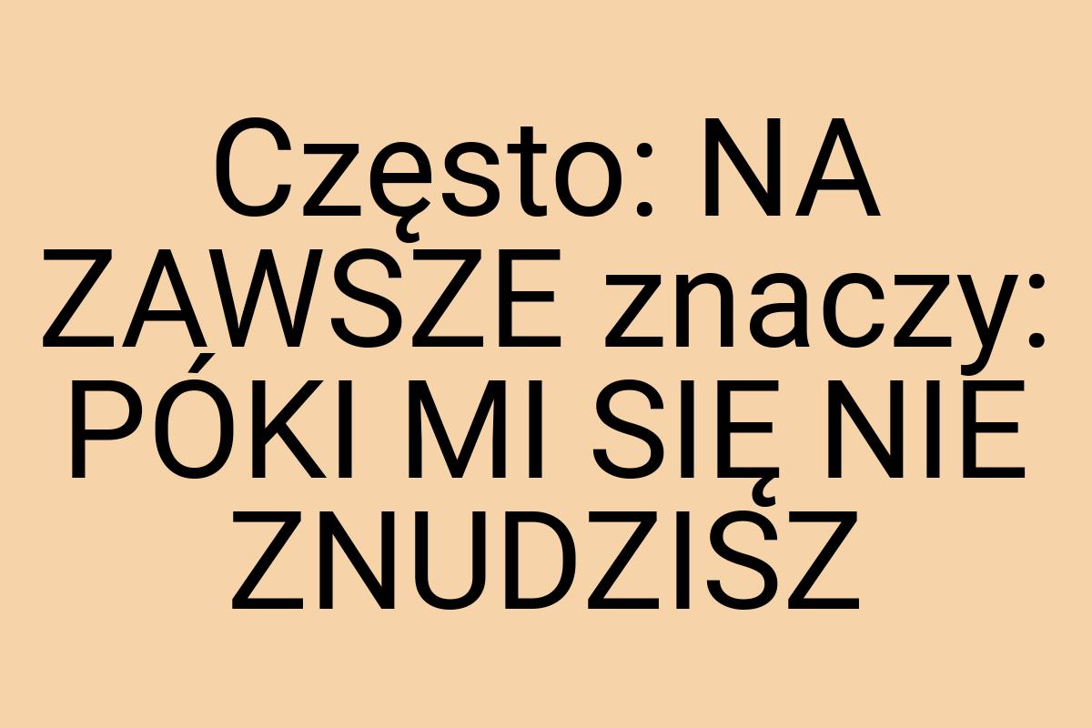 Często: NA ZAWSZE znaczy: PÓKI MI SIĘ NIE ZNUDZISZ