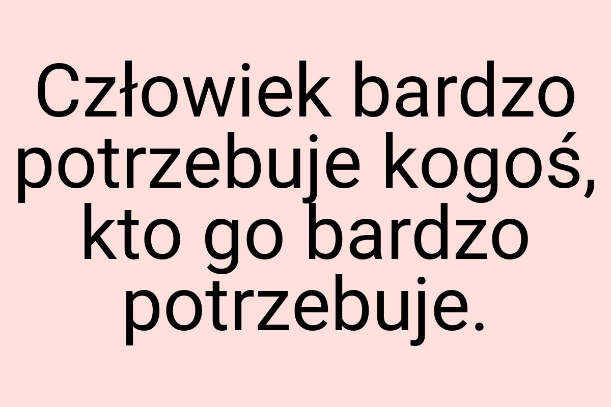 Człowiek bardzo potrzebuje kogoś, kto go bardzo potrzebuje