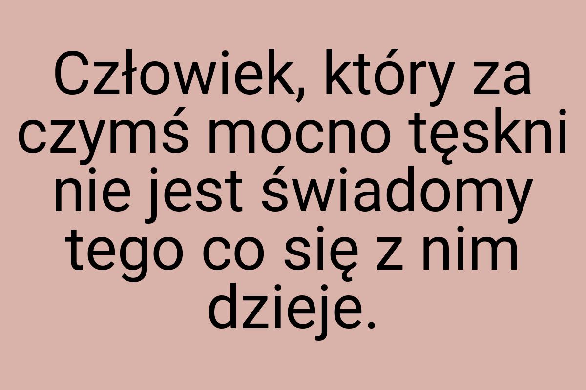 Człowiek, który za czymś mocno tęskni nie jest świadomy