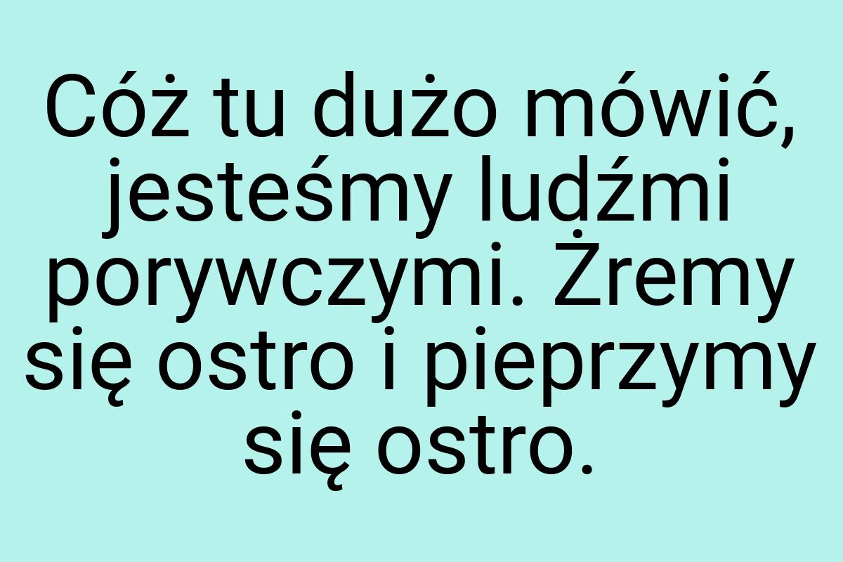 Cóż tu dużo mówić, jesteśmy ludźmi porywczymi. Żremy się