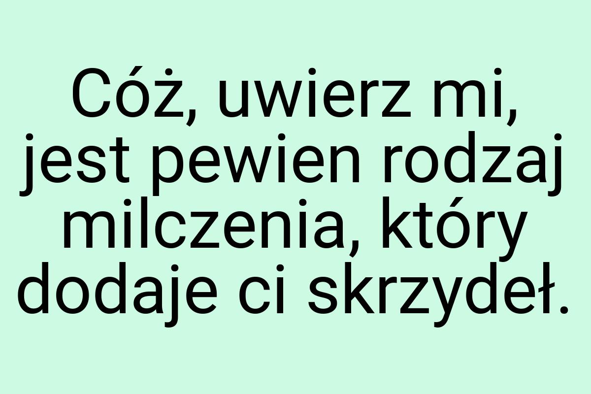 Cóż, uwierz mi, jest pewien rodzaj milczenia, który dodaje