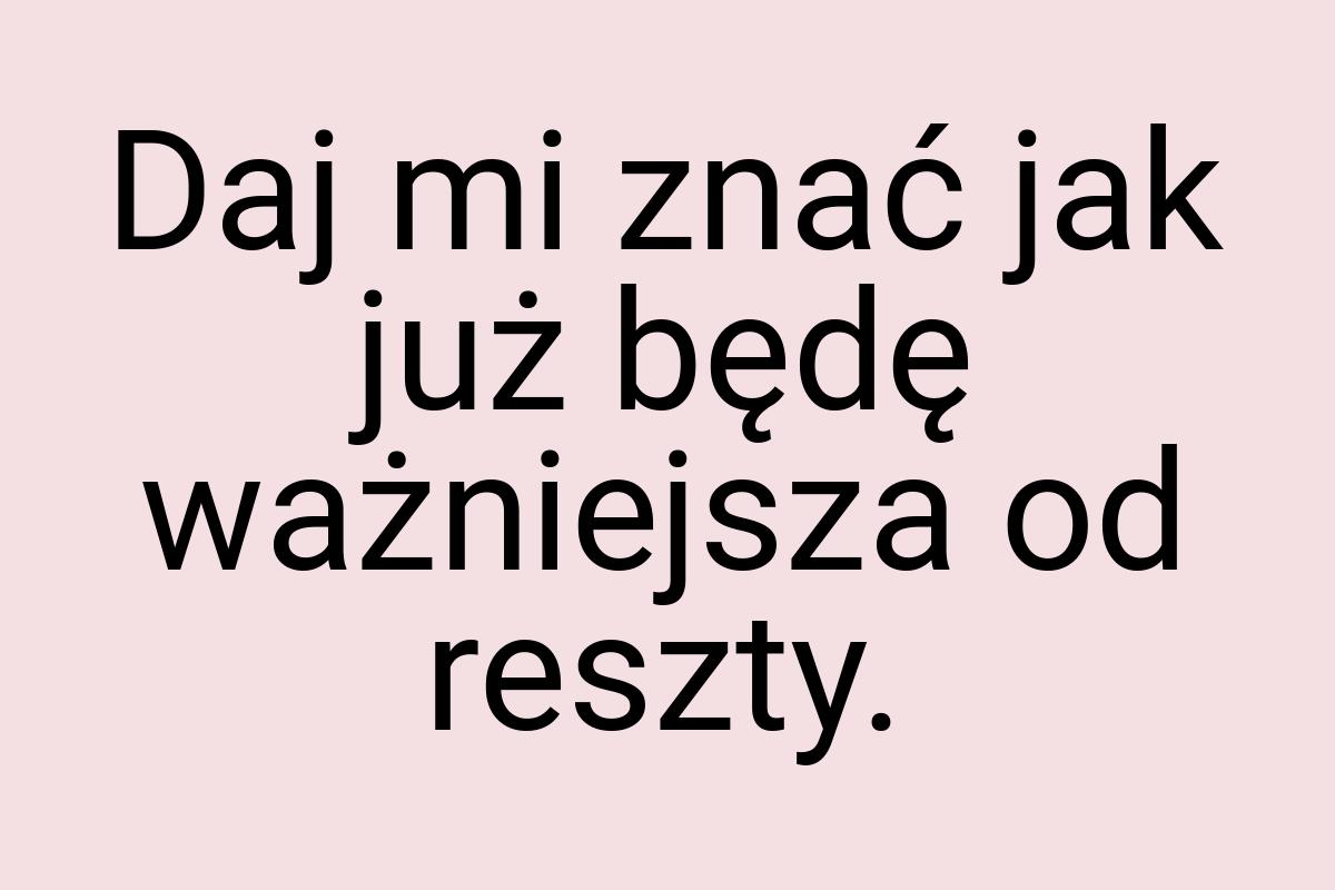 Daj mi znać jak już będę ważniejsza od reszty