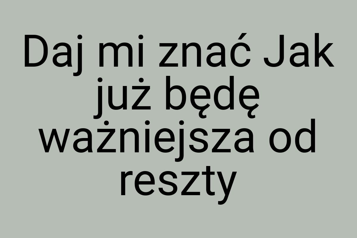 Daj mi znać Jak już będę ważniejsza od reszty