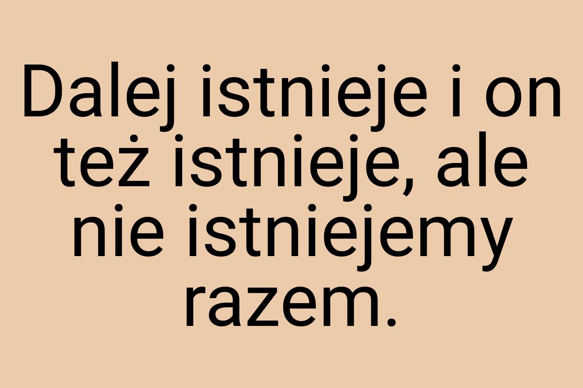 Dalej istnieje i on też istnieje, ale nie istniejemy razem