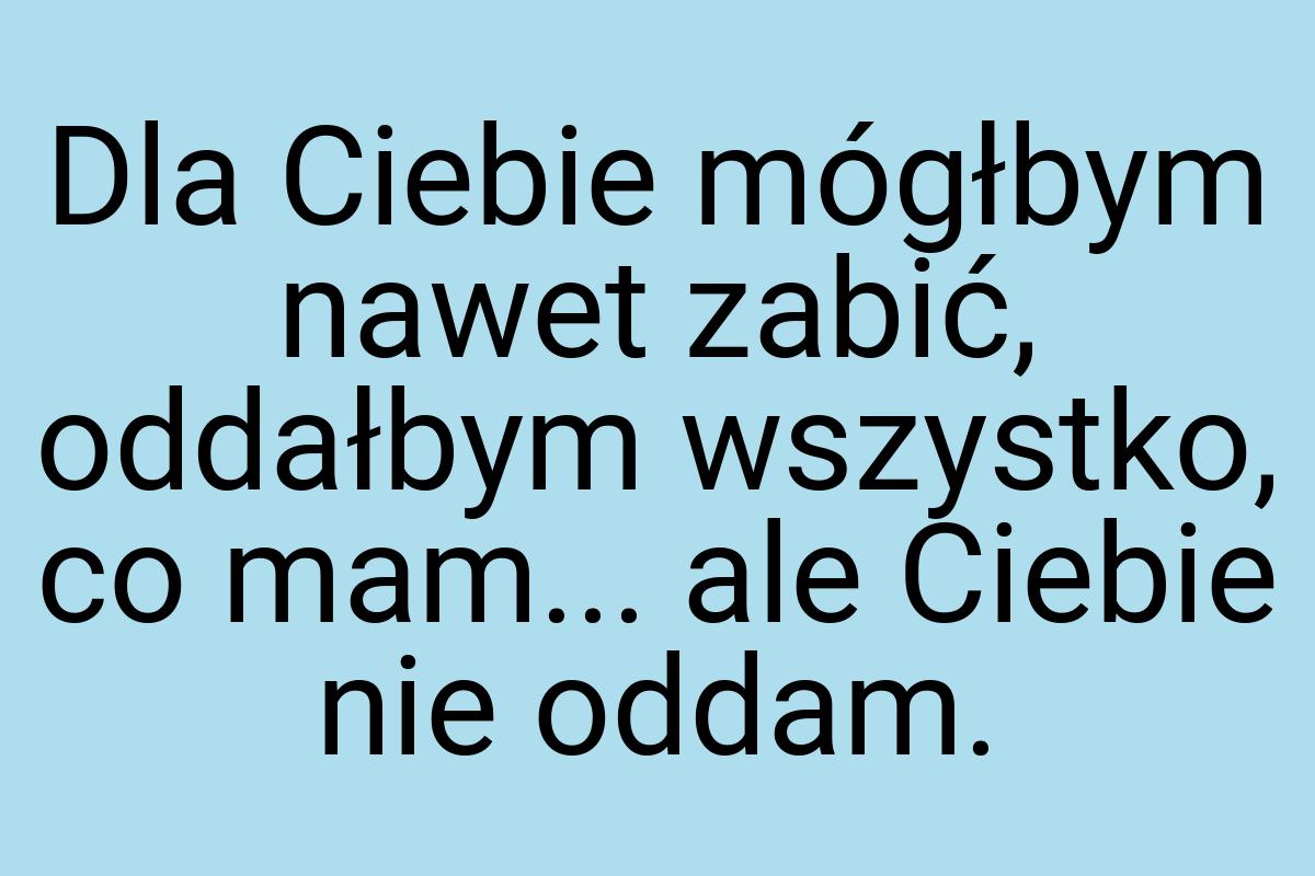 Dla Ciebie mógłbym nawet zabić, oddałbym wszystko, co