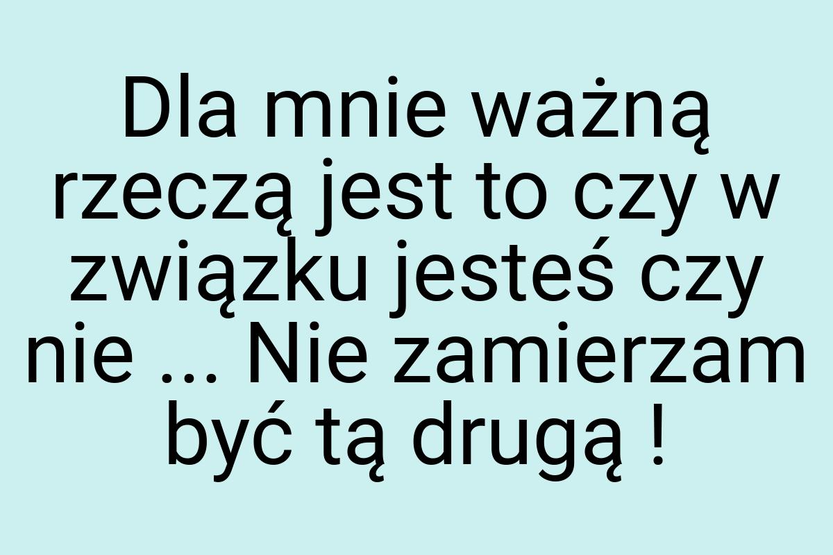 Dla mnie ważną rzeczą jest to czy w związku jesteś czy nie