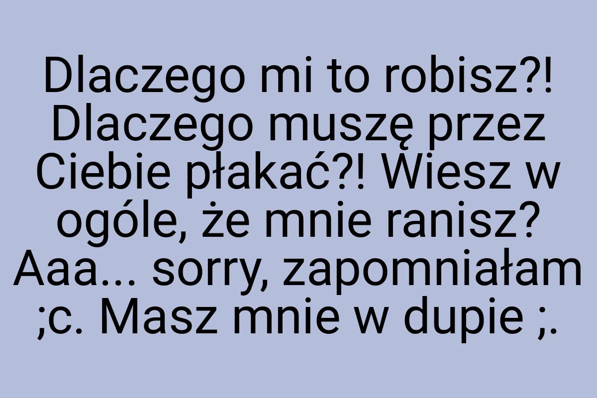 Dlaczego mi to robisz?! Dlaczego muszę przez Ciebie