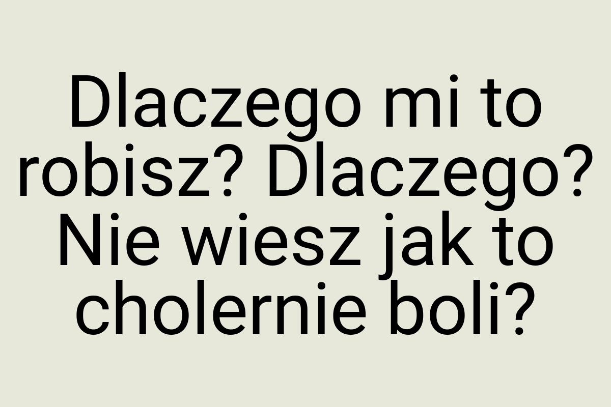 Dlaczego mi to robisz? Dlaczego? Nie wiesz jak to cholernie