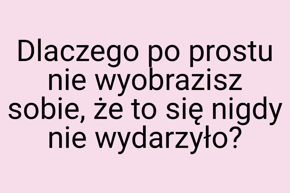 Dlaczego po prostu nie wyobrazisz sobie, że to się nigdy