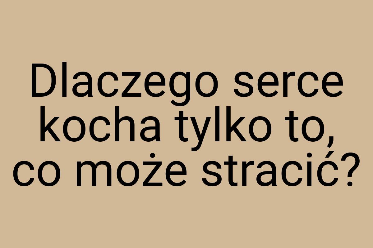 Dlaczego serce kocha tylko to, co może stracić