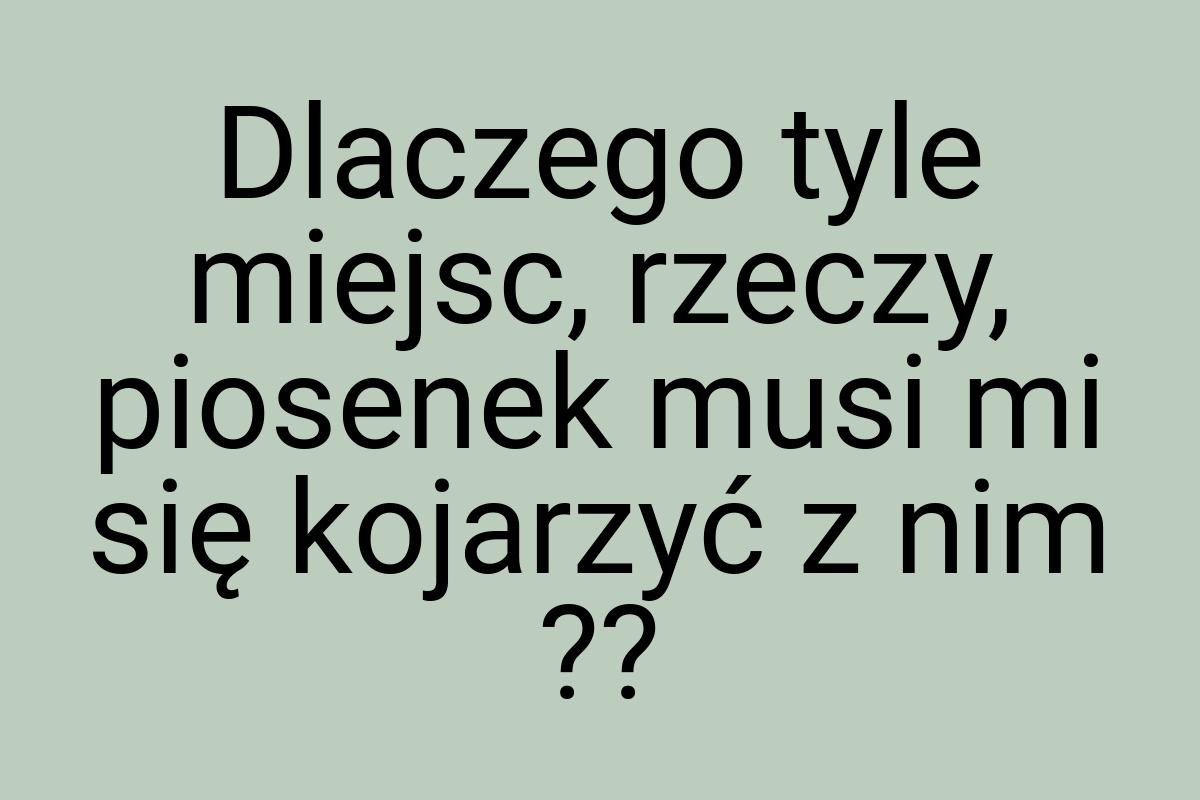 Dlaczego tyle miejsc, rzeczy, piosenek musi mi się kojarzyć