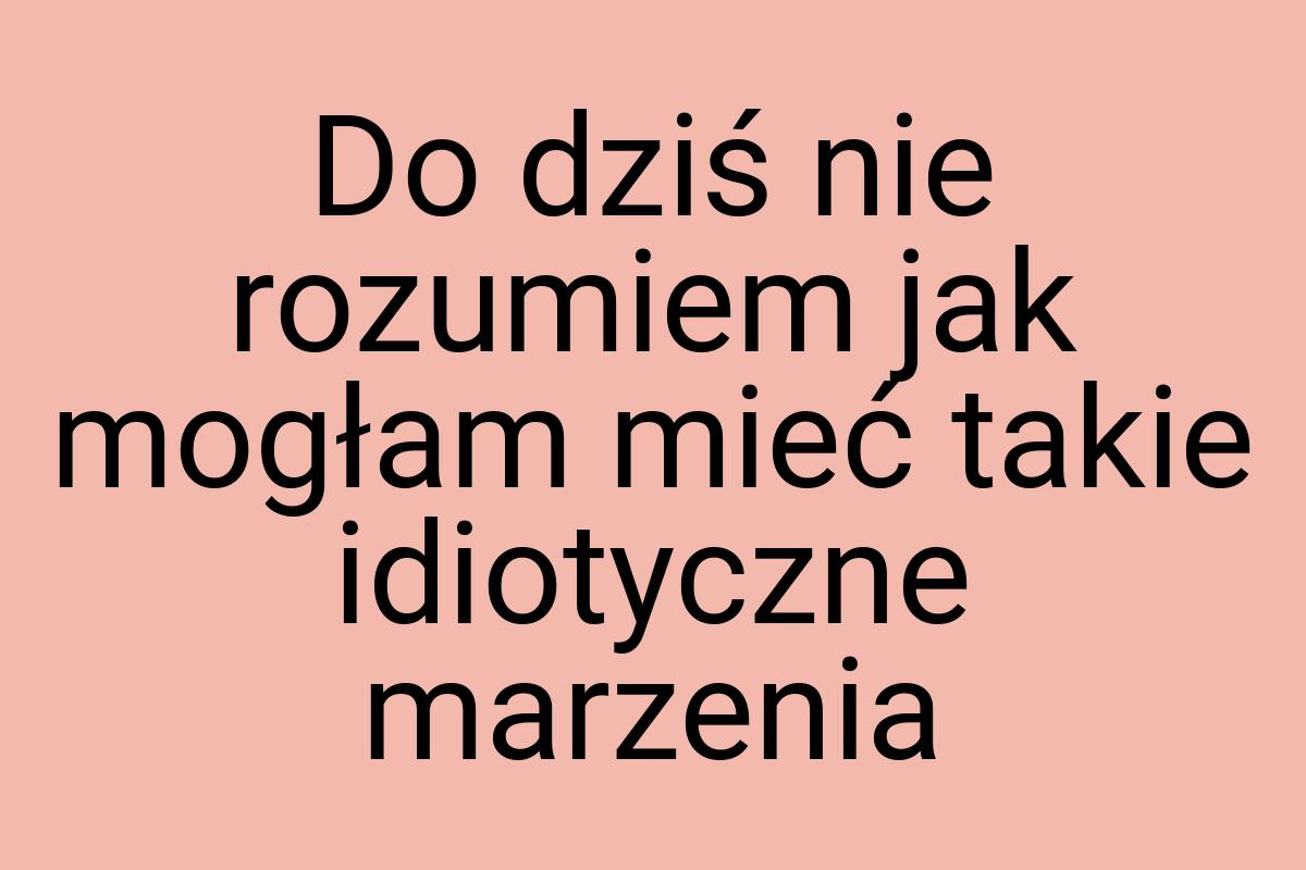 Do dziś nie rozumiem jak mogłam mieć takie idiotyczne