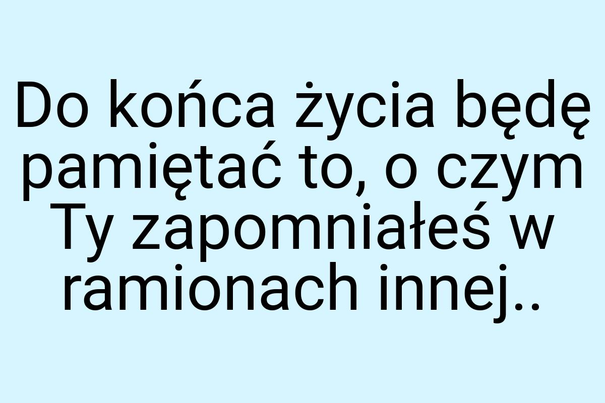 Do końca życia będę pamiętać to, o czym Ty zapomniałeś w